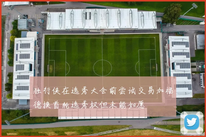 独行侠在选秀大会前尝试交易加福德换首轮选秀权但未能如愿