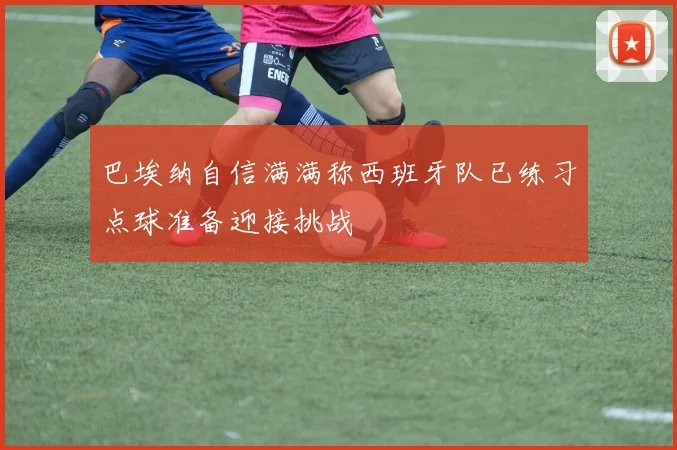 巴埃纳自信满满称西班牙队已练习点球准备迎接挑战