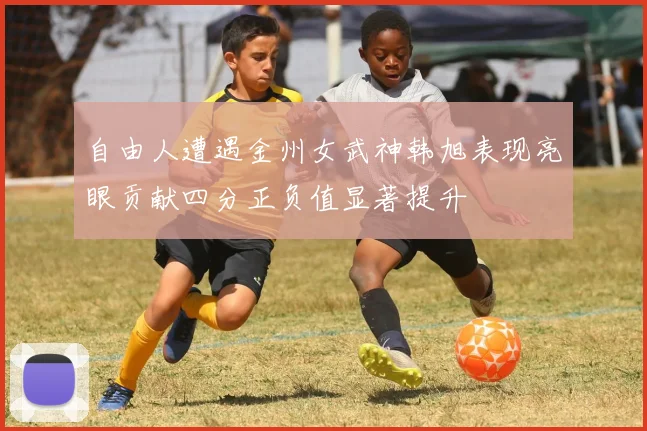 自由人遭遇金州女武神韩旭表现亮眼贡献四分正负值显著提升