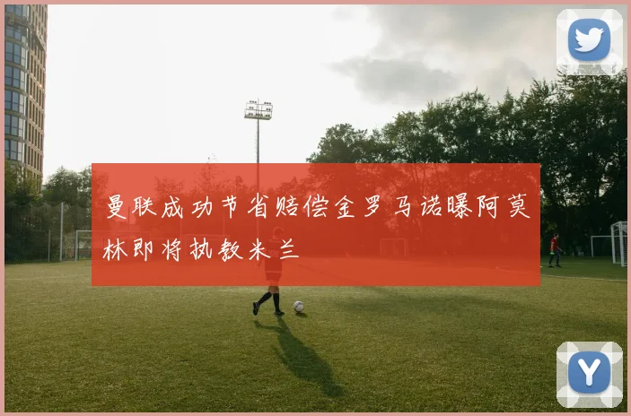 曼联成功节省赔偿金罗马诺曝阿莫林即将执教米兰