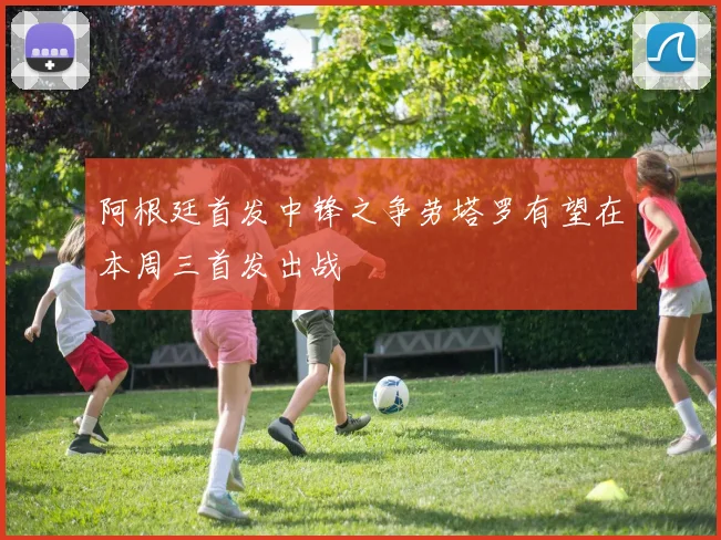 阿根廷首发中锋之争劳塔罗有望在本周三首发出战