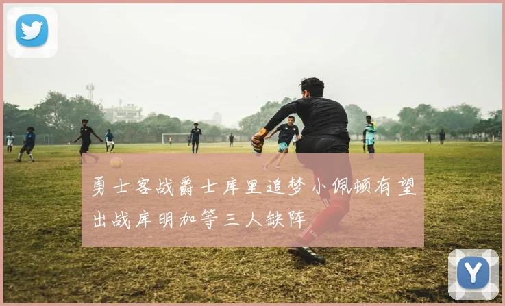 勇士客战爵士库里追梦小佩顿有望出战库明加等三人缺阵