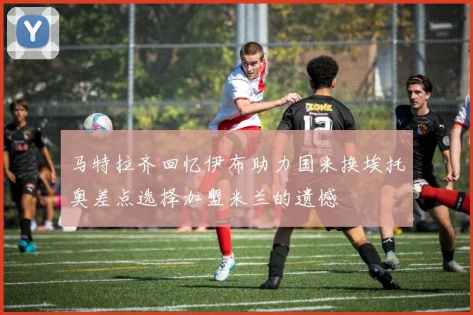 马特拉齐回忆伊布助力国米换埃托奥差点选择加盟米兰的遗憾