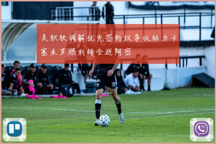 美职联调解优先签约权争议助力卡塞米罗顺利转会迈阿密