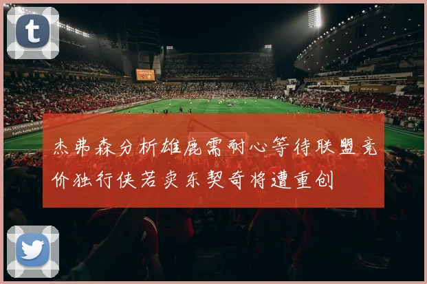 杰弗森分析雄鹿需耐心等待联盟竞价独行侠若卖东契奇将遭重创