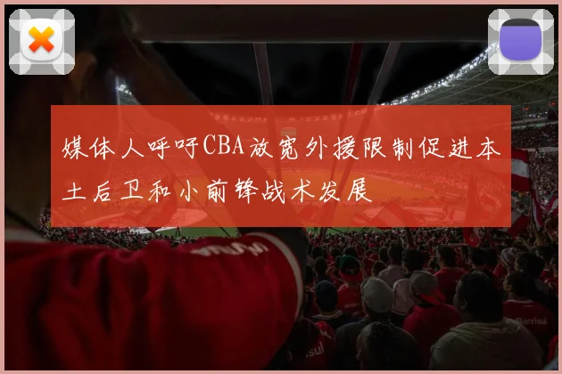 媒体人呼吁CBA放宽外援限制促进本土后卫和小前锋战术发展