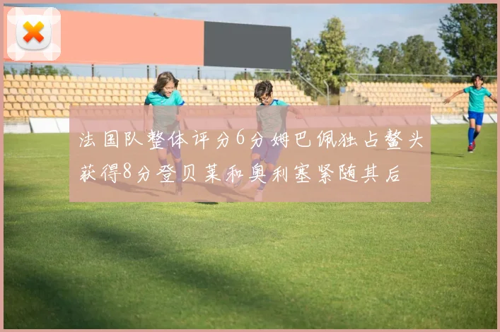 法国队整体评分6分姆巴佩独占鳌头获得8分登贝莱和奥利塞紧随其后