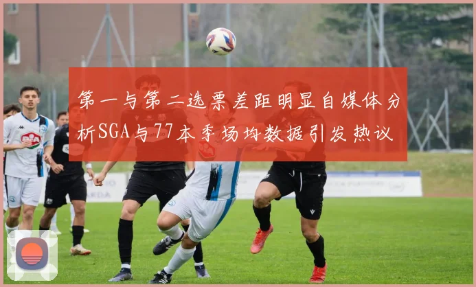 第一与第二选票差距明显自媒体分析SGA与77本季场均数据引发热议