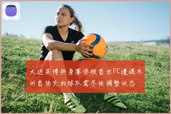 大连英博热身赛惨败首尔FC遭遇冬训首场失利球队需尽快调整状态