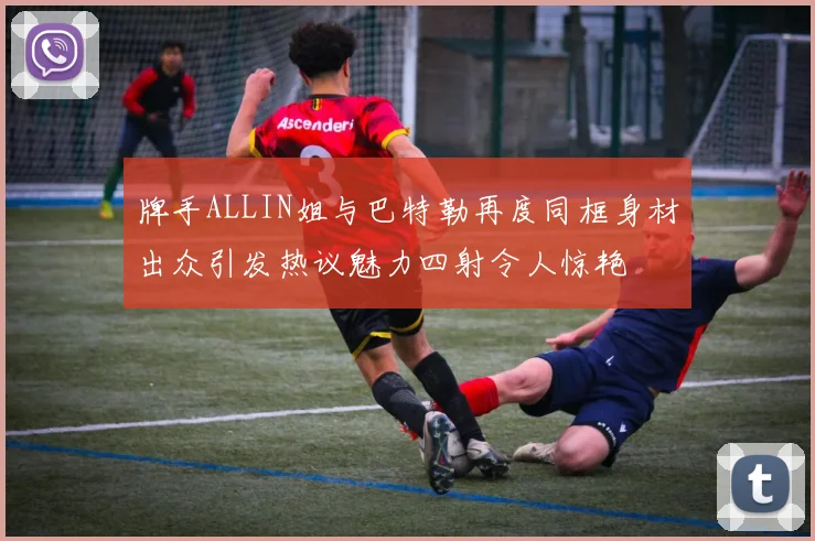 牌手ALLIN姐与巴特勒再度同框身材出众引发热议魅力四射令人惊艳