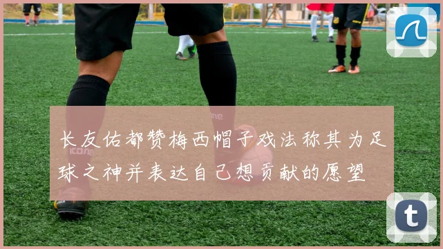 长友佑都赞梅西帽子戏法称其为足球之神并表达自己想贡献的愿望
