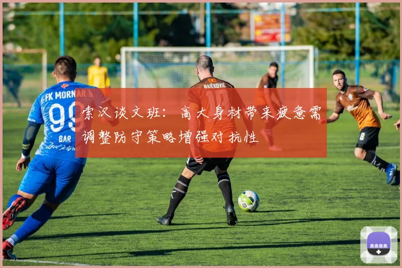 索汉谈文班：高大身材带来疲惫需调整防守策略增强对抗性