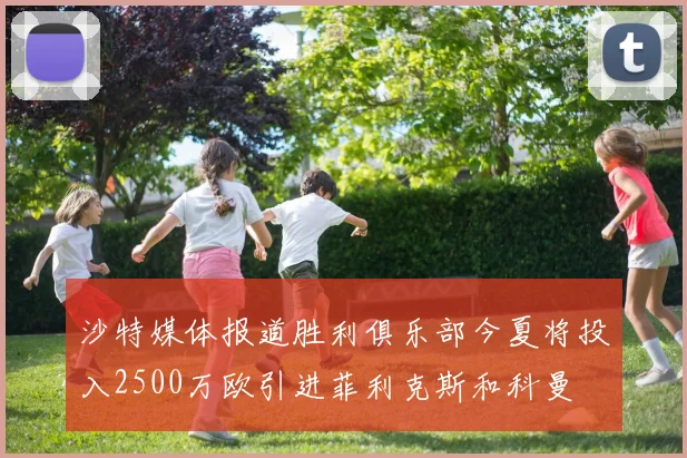 沙特媒体报道胜利俱乐部今夏将投入2500万欧引进菲利克斯和科曼