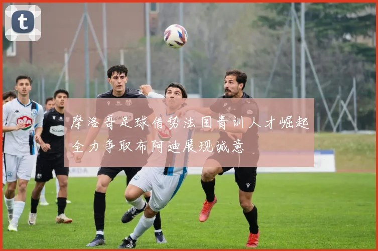 摩洛哥足球借势法国青训人才崛起全力争取布阿迪展现诚意
