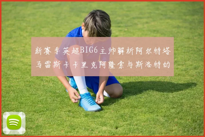 新赛季英超BIG6主帅解析阿尔特塔马雷斯卡卡里克阿隆索与斯洛特的战术对决
