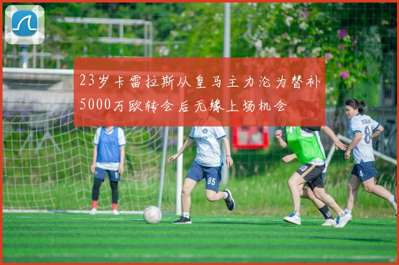 23岁卡雷拉斯从皇马主力沦为替补5000万欧转会后无缘上场机会