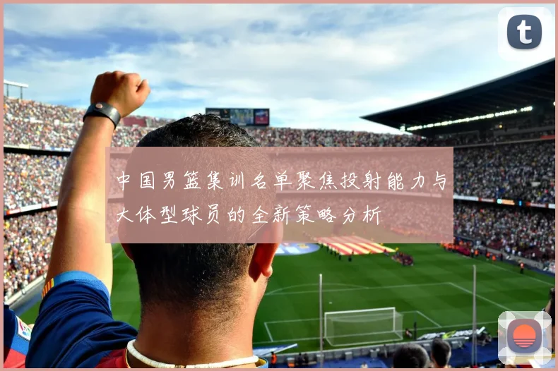 中国男篮集训名单聚焦投射能力与大体型球员的全新策略分析